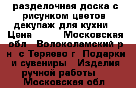 разделочная доска с рисунком цветов, декупаж для кухни  › Цена ­ 200 - Московская обл., Волоколамский р-н, с.Теряево г. Подарки и сувениры » Изделия ручной работы   . Московская обл.